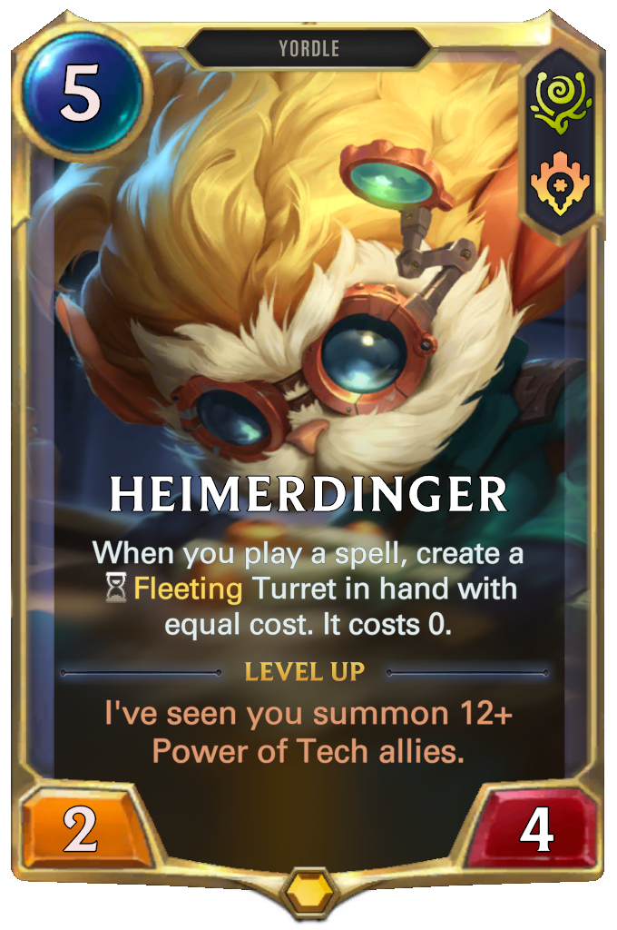 Heimerdinger. When you play a spell, create a Fleeting Turret in hand with equal cost. It costs 0. Level up: I've seen you summon 12+ Power of Tech allies.