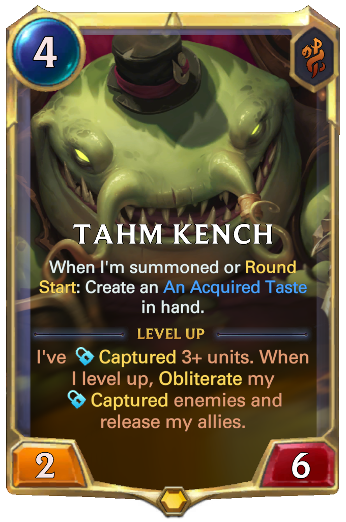 Tahm Kench. When I'm summoned or Round Start: Create an An Acquired Taste in hand. Level up: I've Captured 3+ units. When I level up, Obliterate my Captured enemies and release my allies.