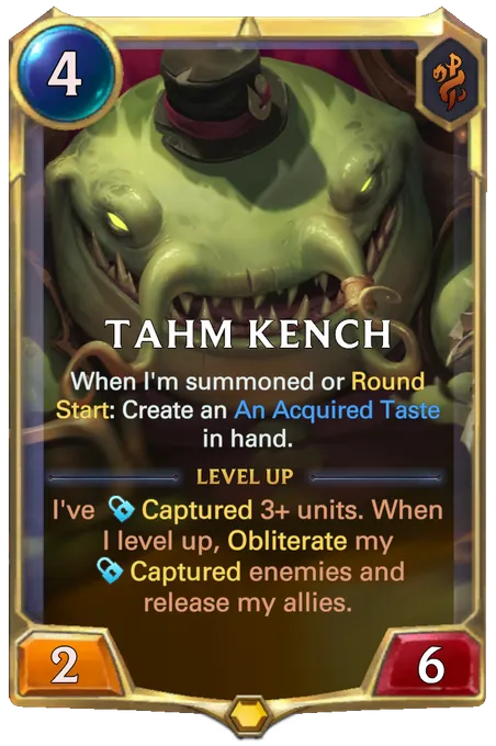 Tahm Kench. When I'm summoned or Round Start: Create an An Acquired Taste in hand. Level up: I've Captured 3+ units. When I level up, Obliterate my Captured enemies and release my allies.