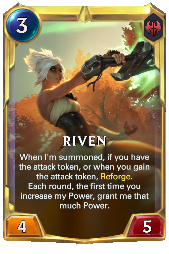Riven. When I'm summoned, if you have the attack token, or when you gain the attack token, Reforge. Each round, the first time you increase my Power, grant me that much Power.