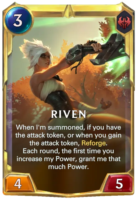 Riven. When I'm summoned, if you have the attack token, or when you gain the attack token, Reforge. Each round, the first time you increase my Power, grant me that much Power.