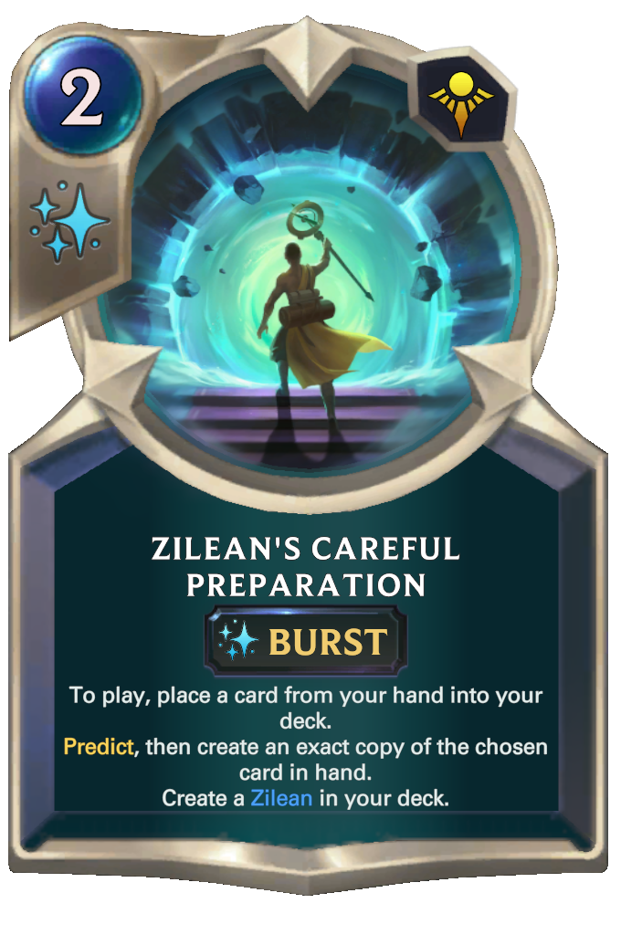 Zilean's Careful Preparation. To play, place a card from your hand into your deck. Predict, then create an exact copy of the chosen card in hand. Create a Zilean in your deck.