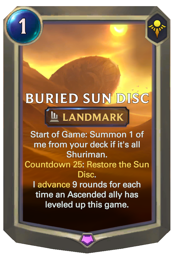 Buried Sun Disc. Start of Game: Summon 1 of me from your deck if it's all Shuriman. Countdown 25: Restore the Sun Disc. I advance 9 rounds for each time an Ascended ally has leveled up this game.
