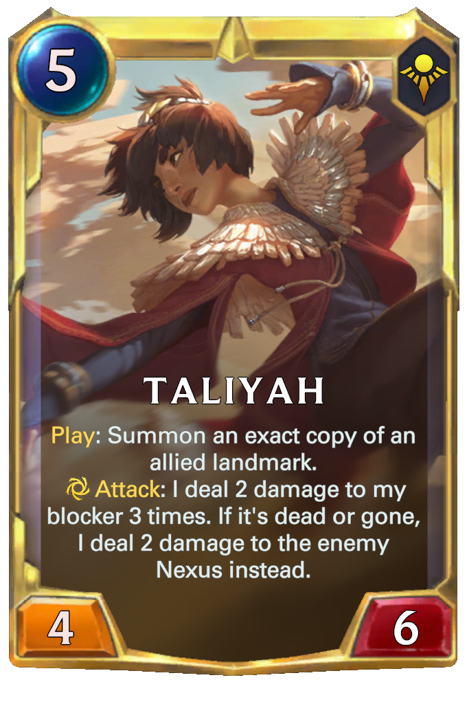 Taliyah. Play: Summon an exact copy of an allied landmark. Attack: I deal 2 damage to my blocker 3 times. If it's dead or gone, I deal 2 damage to the enemy Nexus instead.