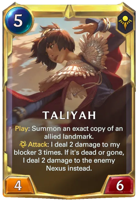 Taliyah. Play: Summon an exact copy of an allied landmark. Attack: I deal 2 damage to my blocker 3 times. If it's dead or gone, I deal 2 damage to the enemy Nexus instead.