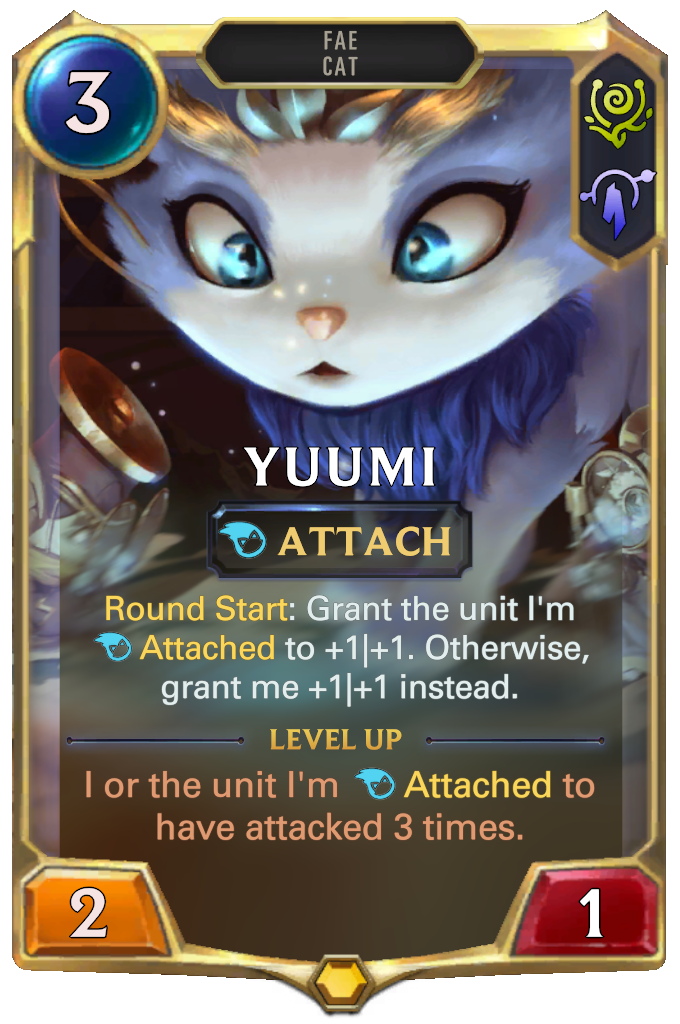 Yuumi. Round Start: Grant the unit I'm Attached to +1|+1. Otherwise, grant me +1|+1 instead. Level up: I or the unit I'm Attached to have attacked 3 times.