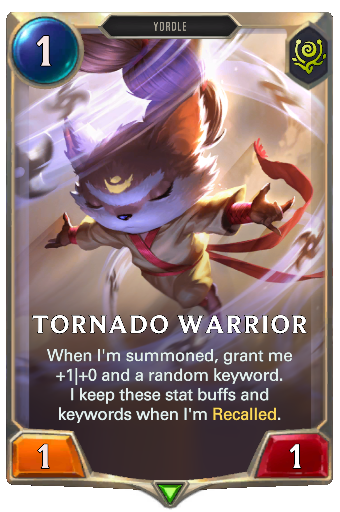 Tornado Warrior. When I'm summoned, grant me +1|+0 and a random keyword. I keep these stat buffs and keywords when I'm Recalled.