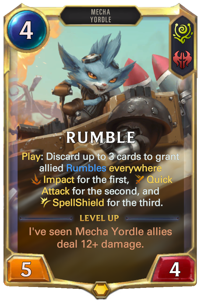 Rumble. Play: Discard up to 3 cards to grant allied Rumbles everywhere Impact for the first, Quick Attack for the second, and SpellShield for the third. Level up: I've seen Mecha Yordle allies deal 12+ damage.