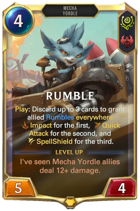 Rumble. Play: Discard up to 3 cards to grant allied Rumbles everywhere Impact for the first, Quick Attack for the second, and SpellShield for the third. Level up: I've seen Mecha Yordle allies deal 12+ damage.