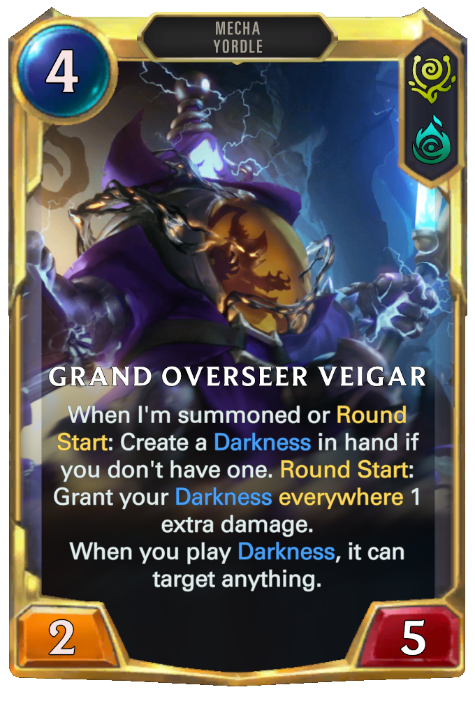 Grand Overseer Veigar. When I'm summoned or Round Start: Create a Darkness in hand if you don't have one. Round Start: Grant your Darkness everywhere 1 extra damage. When you play Darkness, it can target anything.