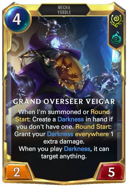 Grand Overseer Veigar. When I'm summoned or Round Start: Create a Darkness in hand if you don't have one. Round Start: Grant your Darkness everywhere 1 extra damage. When you play Darkness, it can target anything.