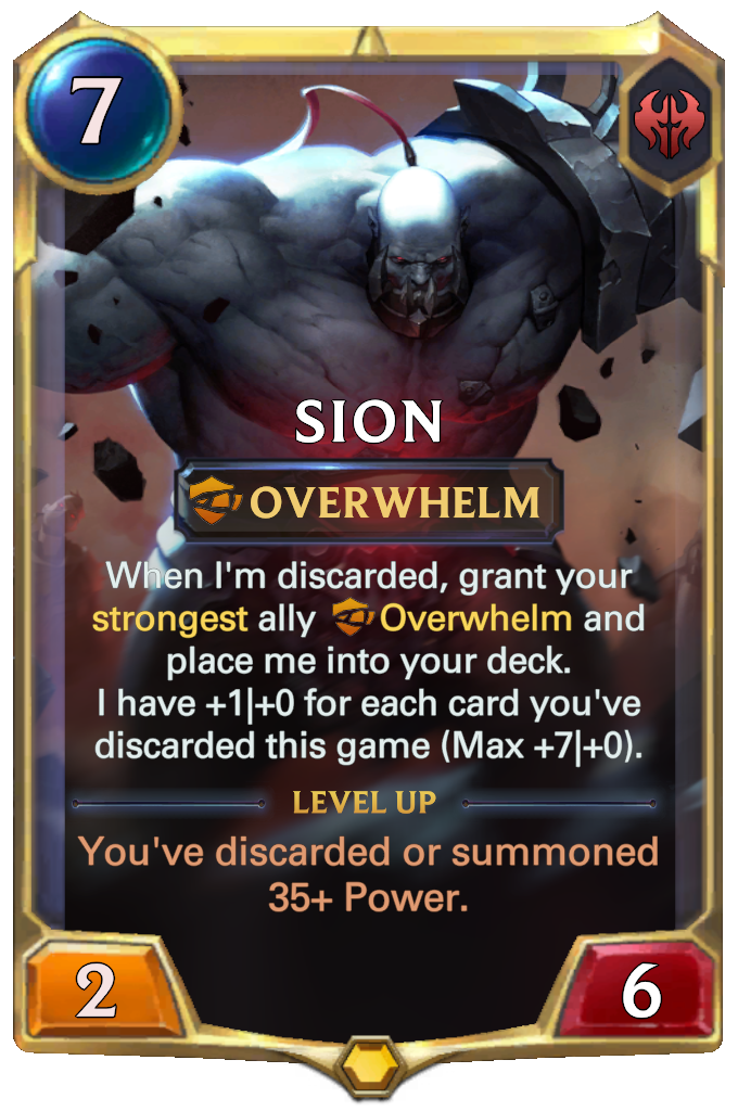 Sion. When I'm discarded, grant your strongest ally Overwhelm and place me into your deck. I have +1|+0 for each card you've discarded this game (Max +7|+0). Level up: You've discarded or summoned 35+ Power.