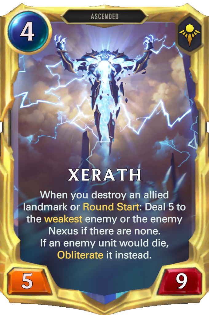 Xerath. When you destroy an allied landmark or Round Start: Deal 5 to the weakest enemy or the enemy Nexus if there are none. If an enemy unit would die, Obliterate it instead.