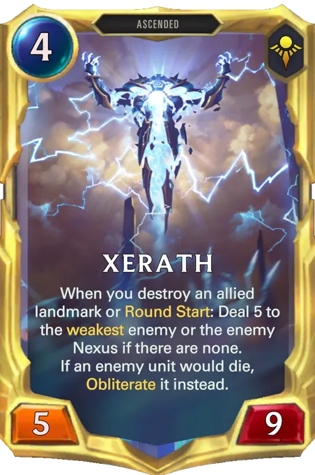 Xerath. When you destroy an allied landmark or Round Start: Deal 5 to the weakest enemy or the enemy Nexus if there are none. If an enemy unit would die, Obliterate it instead.