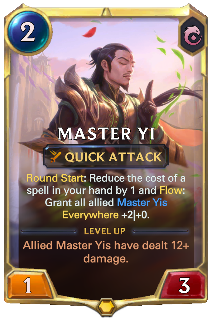 Master Yi. Round Start: Reduce the cost of a spell in your hand by 1 and Flow: Grant all allied Master Yis Everywhere +2|+0. Level up: Allied Master Yis have dealt 12+ damage.