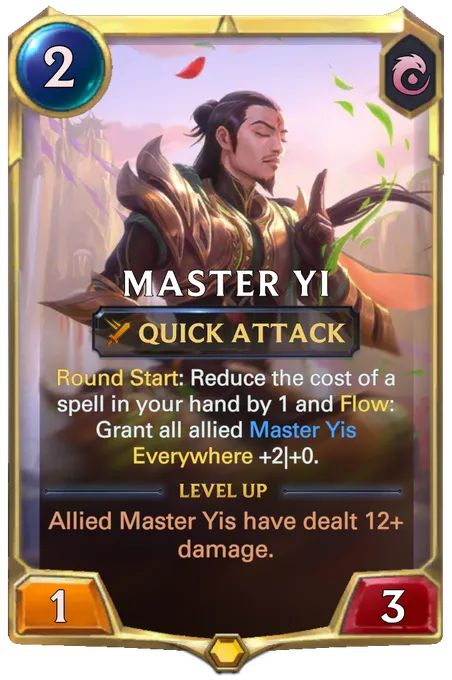 Master Yi. Round Start: Reduce the cost of a spell in your hand by 1 and Flow: Grant all allied Master Yis Everywhere +2|+0. Level up: Allied Master Yis have dealt 12+ damage.