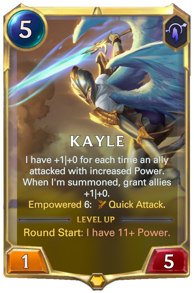 Kayle. I have +1|+0 for each time an ally attacked with increased Power. When I'm summoned, grant allies +1|+0. Empowered 6: Quick Attack. Level up: Round Start: I have 11+ Power.