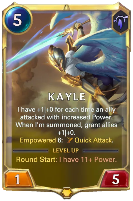 Kayle. I have +1|+0 for each time an ally attacked with increased Power. When I'm summoned, grant allies +1|+0. Empowered 6: Quick Attack. Level up: Round Start: I have 11+ Power.