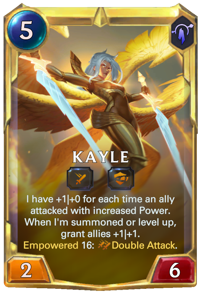 Kayle. I have +1|+0 for each time an ally attacked with increased Power. When I'm summoned or level up, grant allies +1|+1. Empowered 16: Double Attack.