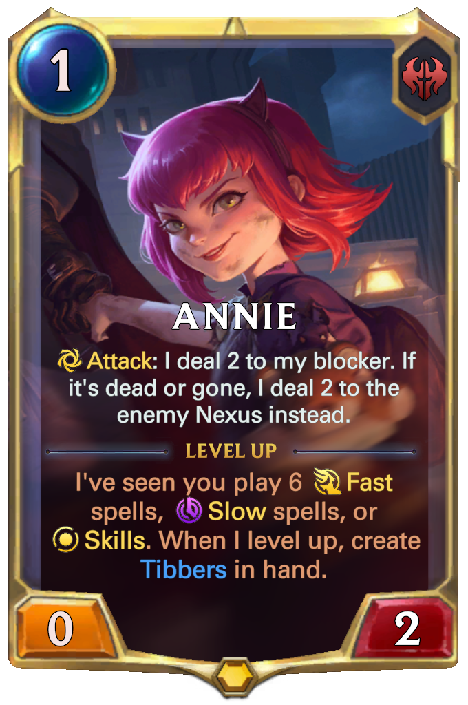 Annie. Attack: I deal 2 to my blocker. If it's dead or gone, I deal 2 to the enemy Nexus instead. Level up: I've seen you play 6 Fast spells, Slow spells, or Skills. When I level up, create Tibbers in hand.
