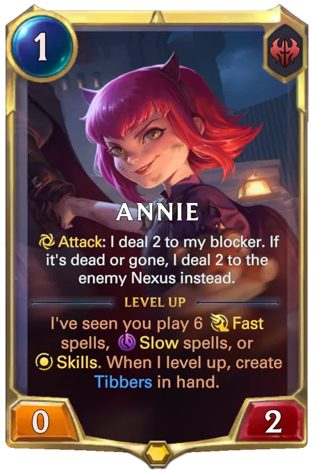 Annie. Attack: I deal 2 to my blocker. If it's dead or gone, I deal 2 to the enemy Nexus instead. Level up: I've seen you play 6 Fast spells, Slow spells, or Skills. When I level up, create Tibbers in hand.