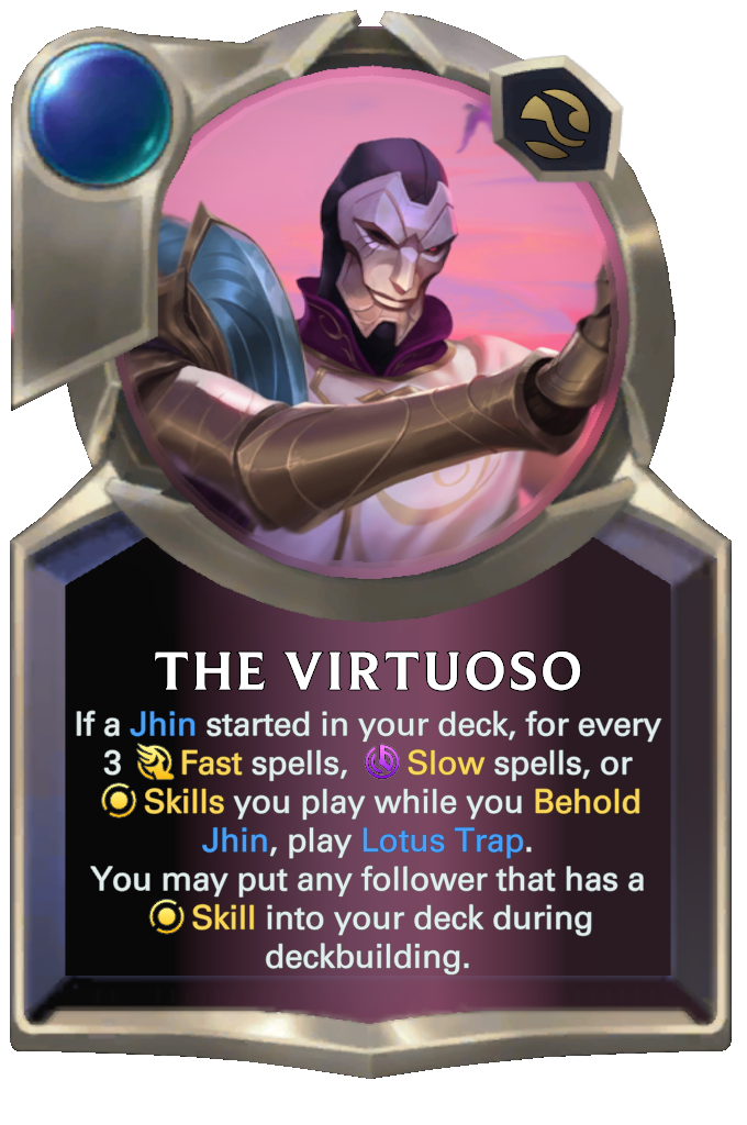 The Virtuoso. If a Jhin started in your deck, for every 3 Fast spells, Slow spells, or Skills you play while you Behold Jhin, play Lotus Trap. You may put any follower that has a Skill into your deck during deckbuilding.