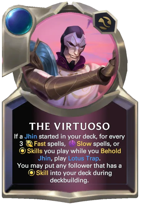 The Virtuoso. If a Jhin started in your deck, for every 3 Fast spells, Slow spells, or Skills you play while you Behold Jhin, play Lotus Trap. You may put any follower that has a Skill into your deck during deckbuilding.