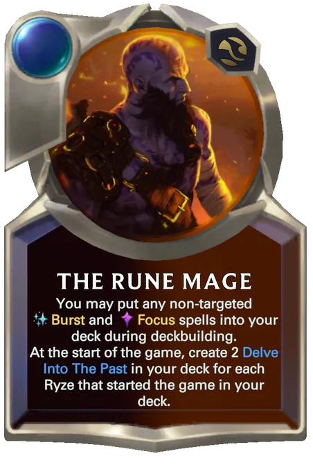 The Rune Mage. You may put any non-targeted Burst and Focus spells into your deck during deckbuilding. At the start of the game, create 2 Delve Into The Past in your deck for each Ryze that started the game in your deck.