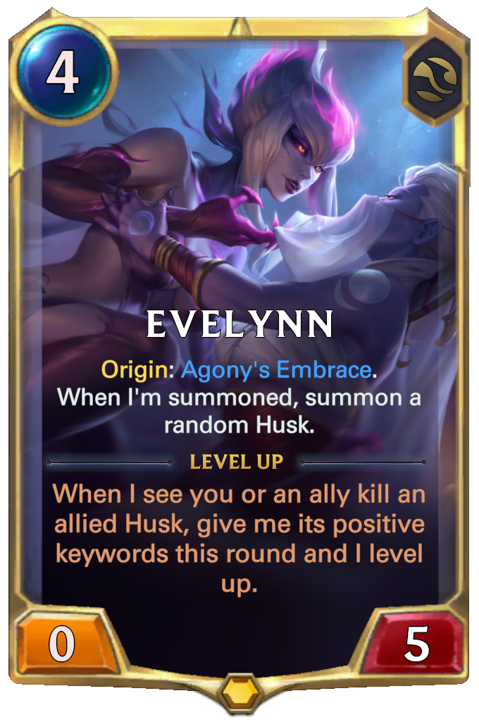 Evelynn. Origin: Agony's Embrace. When I'm summoned, summon a random Husk. Level up: When I see you or an ally kill an allied Husk, give me its positive keywords this round and I level up.