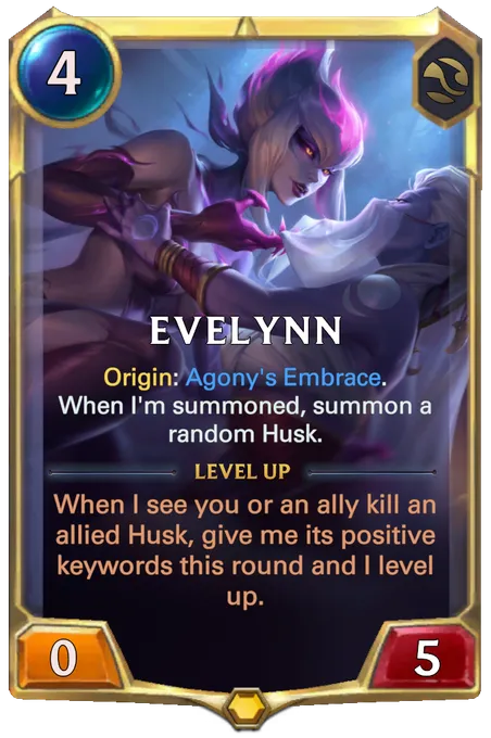 Evelynn. Origin: Agony's Embrace. When I'm summoned, summon a random Husk. Level up: When I see you or an ally kill an allied Husk, give me its positive keywords this round and I level up.
