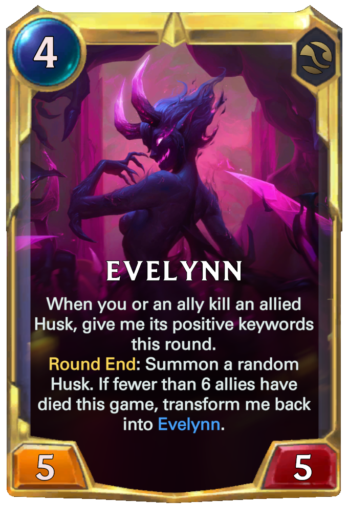 Evelynn. When you or an ally kill an allied Husk, give me its positive keywords this round. Round End: Summon a random Husk. If fewer than 6 allies have died this game, transform me back into Evelynn.