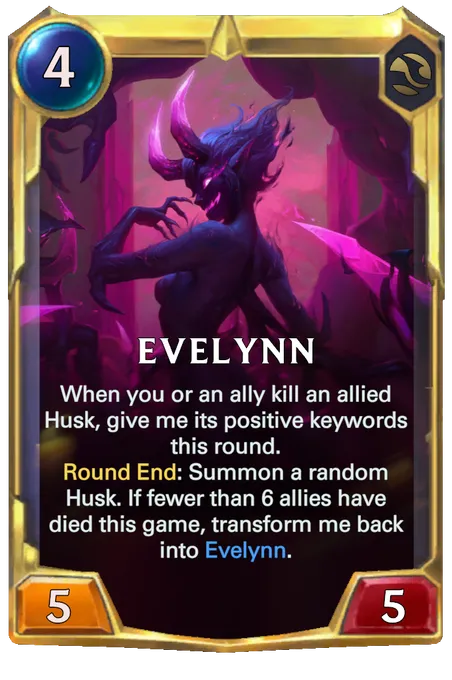 Evelynn. When you or an ally kill an allied Husk, give me its positive keywords this round. Round End: Summon a random Husk. If fewer than 6 allies have died this game, transform me back into Evelynn.