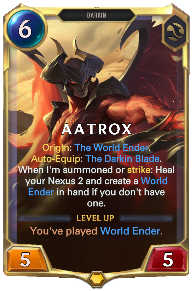 Aatrox. Origin: The World Ender. Auto-Equip: The Darkin Blade. When I'm summoned or strike: Heal your Nexus 2 and create a World Ender in hand if you don't have one. Level up: You've played World Ender.