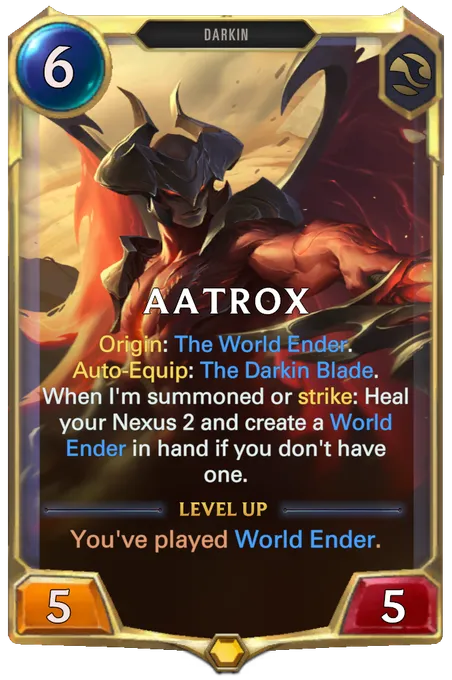 Aatrox. Origin: The World Ender. Auto-Equip: The Darkin Blade. When I'm summoned or strike: Heal your Nexus 2 and create a World Ender in hand if you don't have one. Level up: You've played World Ender.