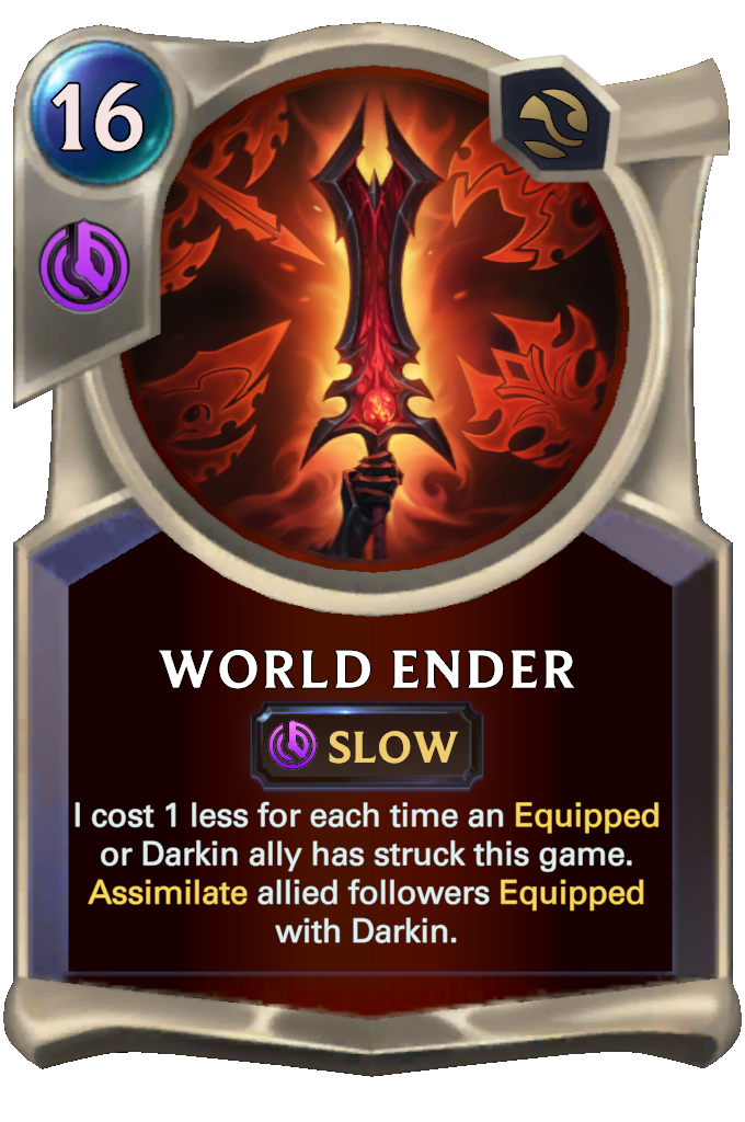 World Ender. I cost 1 less for each time an Equipped or Darkin ally has struck this game. Assimilate allied followers Equipped with Darkin.