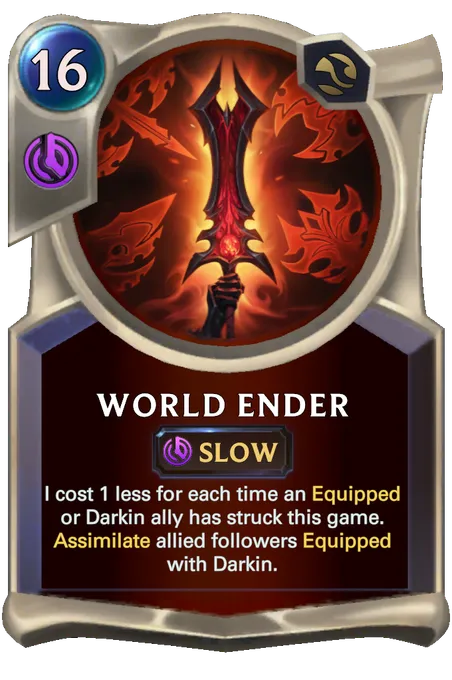 World Ender. I cost 1 less for each time an Equipped or Darkin ally has struck this game. Assimilate allied followers Equipped with Darkin.
