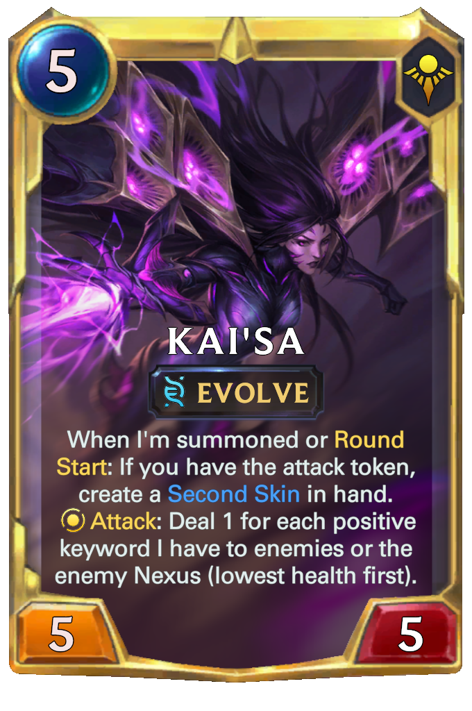 Kai'Sa. When I'm summoned or Round Start: If you have the attack token, create a Second Skin in hand. Attack: Deal 1 for each positive keyword I have to enemies or the enemy Nexus (lowest health first).