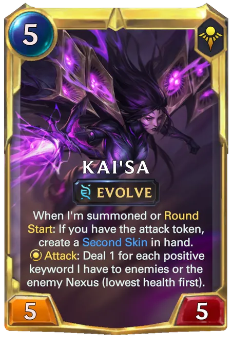 Kai'Sa. When I'm summoned or Round Start: If you have the attack token, create a Second Skin in hand. Attack: Deal 1 for each positive keyword I have to enemies or the enemy Nexus (lowest health first).