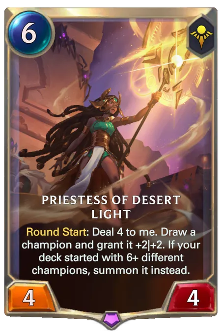 Priestess Of Desert Light. Round Start: Deal 4 to me. Draw a champion and grant it +2|+2. If your deck started with 6+ different champions, summon it instead.