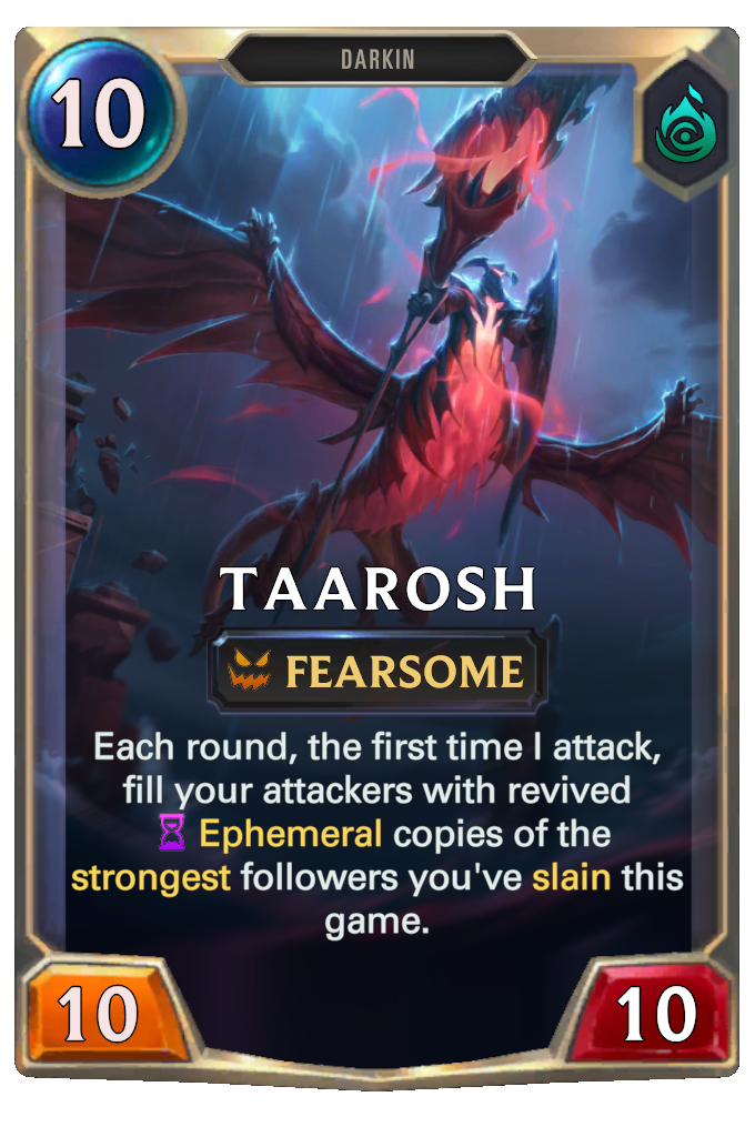 Taarosh. Each round, the first time I attack, fill your attackers with revived Ephemeral copies of the strongest followers you've slain this game.