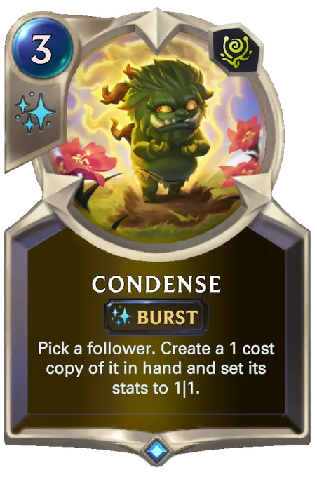 Condense. Pick a follower. Create a 1 cost copy of it in hand and set its stats to 1|1.