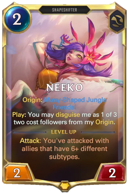 Neeko. Origin: Many-Shaped Jungle Friends! Play: You may disguise me as 1 of 3 two cost followers from my Origin. Level up: Attack: You've attacked with allies that have 6+ different subtypes.