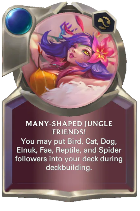 Many-Shaped Jungle Friends!. You may put Bird, Cat, Dog, Elnuk, Fae, Reptile, and Spider followers into your deck during deckbuilding.