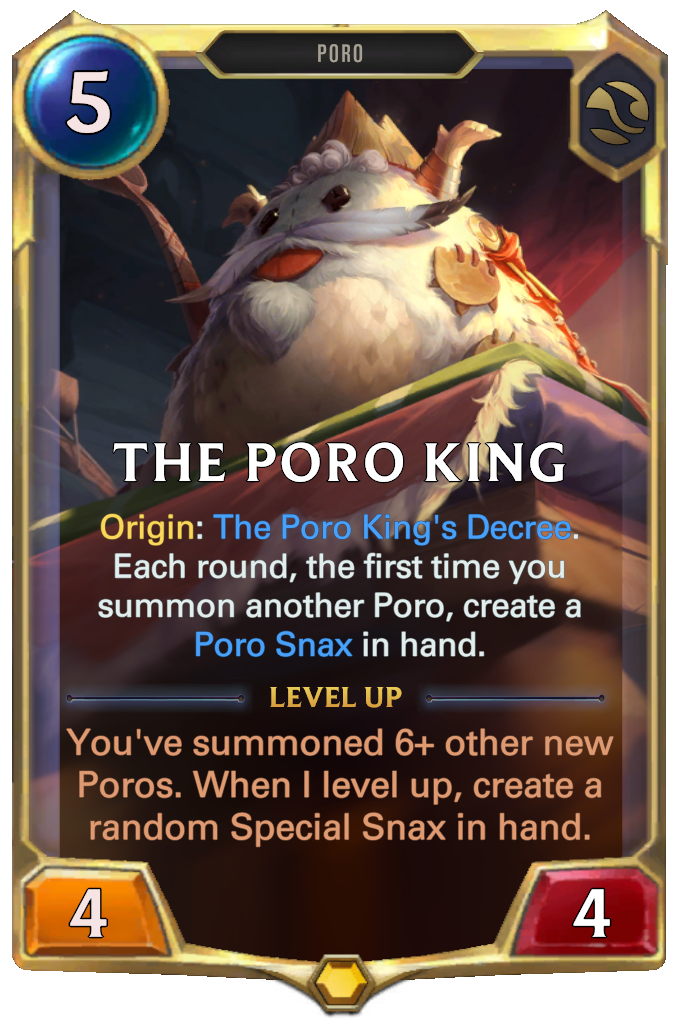 The Poro King. Origin: The Poro King's Decree. Each round, the first time you summon another Poro, create a Poro Snax in hand. Level up: You've summoned 6+ other new Poros. When I level up, create a random Special Snax in hand.