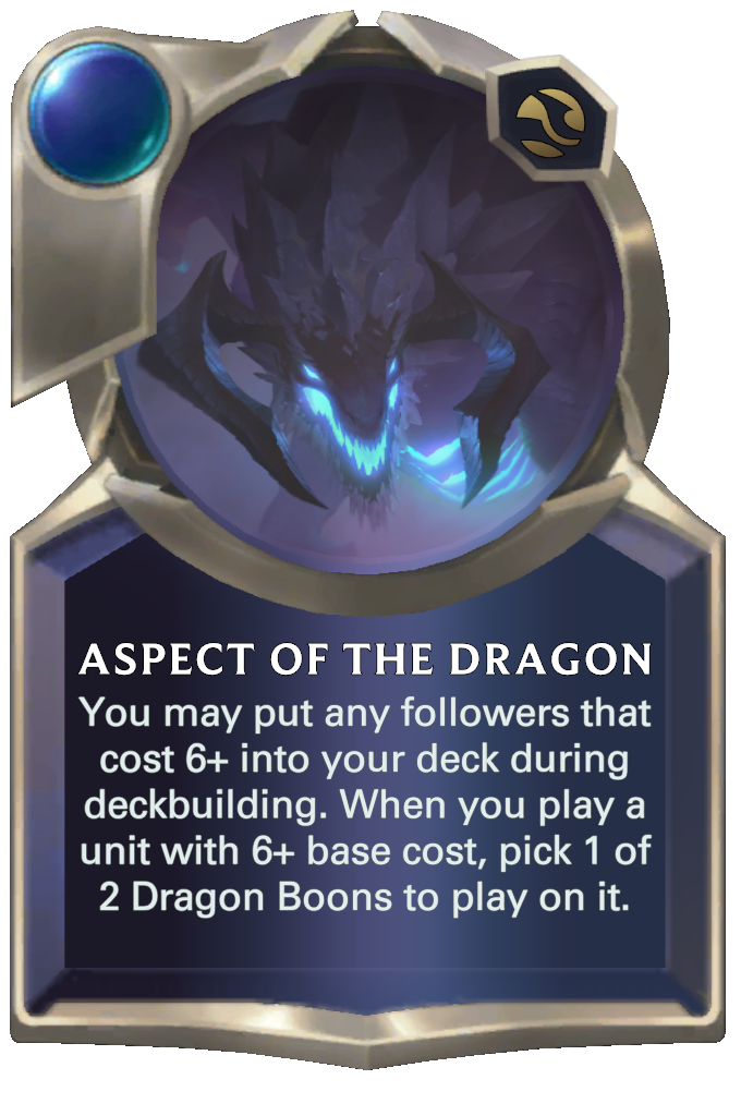 Aspect of the Dragon. You may put any followers that cost 6+ into your deck during deckbuilding. When you play a unit with 6+ base cost, pick 1 of 2 Dragon Boons to play on it.