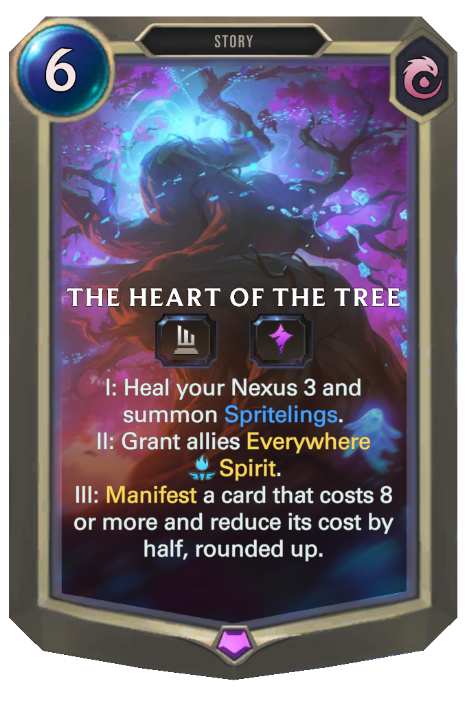 The Heart of the Tree. I: Heal your Nexus 3 and summon Spritelings. II: Grant allies Everywhere Spirit. III: Manifest a card that costs 8 or more and reduce its cost by half, rounded up.