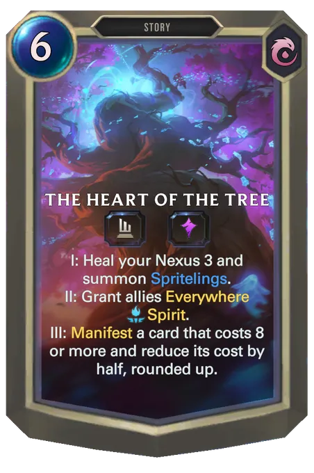 The Heart of the Tree. I: Heal your Nexus 3 and summon Spritelings. II: Grant allies Everywhere Spirit. III: Manifest a card that costs 8 or more and reduce its cost by half, rounded up.