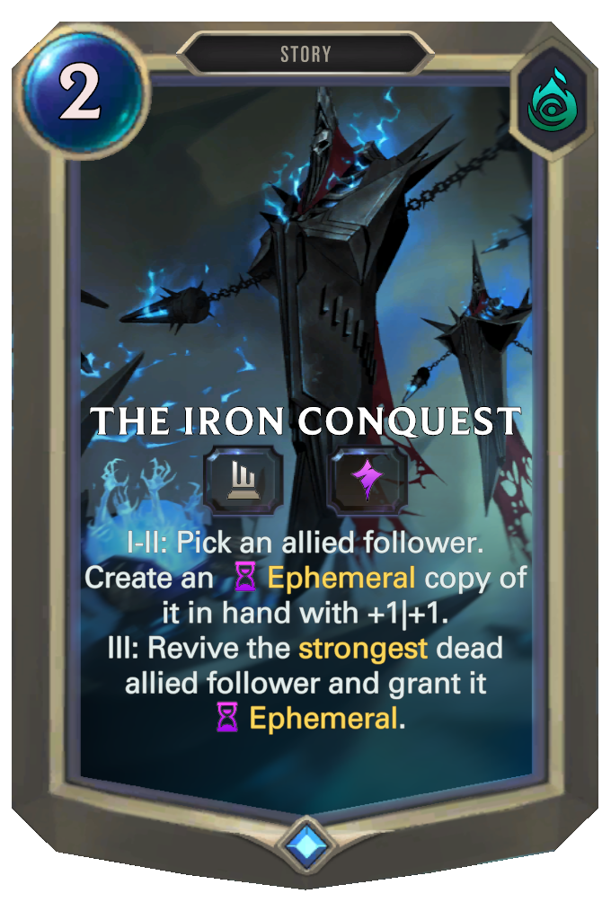 The Iron Conquest. I-II: Pick an allied follower. Create an Ephemeral copy of it in hand with +1|+1. III: Revive the strongest dead allied follower and grant it Ephemeral.