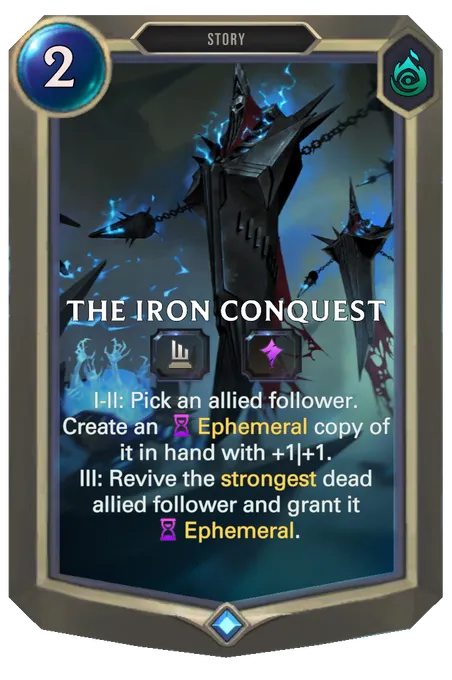 The Iron Conquest. I-II: Pick an allied follower. Create an Ephemeral copy of it in hand with +1|+1. III: Revive the strongest dead allied follower and grant it Ephemeral.