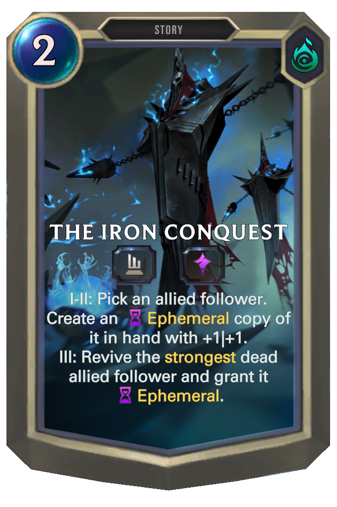 The Iron Conquest. I-II: Pick an allied follower. Create an Ephemeral copy of it in hand with +1|+1. III: Revive the strongest dead allied follower and grant it Ephemeral.